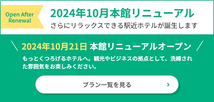 2024年10月本館リニューアル　さらにリラックスできる駅近ホテルが誕生します。　2024年10月21日本館リニューアルオープン　もっとくつろげるホテルへ。刊行やビジネスの拠点として、洗練された雰囲気をお楽しみください。　プラン一覧を見る